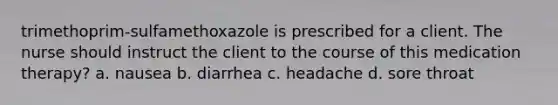 trimethoprim-sulfamethoxazole is prescribed for a client. The nurse should instruct the client to the course of this medication therapy? a. nausea b. diarrhea c. headache d. sore throat