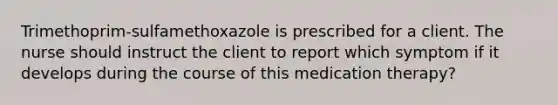 Trimethoprim-sulfamethoxazole is prescribed for a client. The nurse should instruct the client to report which symptom if it develops during the course of this medication therapy?