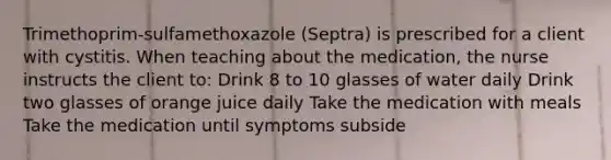 Trimethoprim-sulfamethoxazole (Septra) is prescribed for a client with cystitis. When teaching about the medication, the nurse instructs the client to: Drink 8 to 10 glasses of water daily Drink two glasses of orange juice daily Take the medication with meals Take the medication until symptoms subside