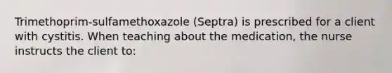 Trimethoprim-sulfamethoxazole (Septra) is prescribed for a client with cystitis. When teaching about the medication, the nurse instructs the client to: