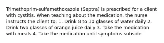 Trimethoprim-sulfamethoxazole (Septra) is prescribed for a client with cystitis. When teaching about the medication, the nurse instructs the client to: 1. Drink 8 to 10 glasses of water daily 2. Drink two glasses of orange juice daily 3. Take the medication with meals 4. Take the medication until symptoms subside