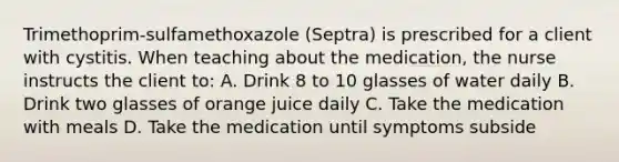 Trimethoprim-sulfamethoxazole (Septra) is prescribed for a client with cystitis. When teaching about the medication, the nurse instructs the client to: A. Drink 8 to 10 glasses of water daily B. Drink two glasses of orange juice daily C. Take the medication with meals D. Take the medication until symptoms subside