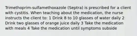 Trimethoprim-sulfamethoxazole (Septra) is prescribed for a client with cystitis. When teaching about the medication, the nurse instructs the client to: 1 Drink 8 to 10 glasses of water daily 2 Drink two glasses of orange juice daily 3 Take the medication with meals 4 Take the medication until symptoms subside