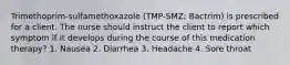 Trimethoprim-sulfamethoxazole (TMP-SMZ; Bactrim) is prescribed for a client. The nurse should instruct the client to report which symptom if it develops during the course of this medication therapy? 1. Nausea 2. Diarrhea 3. Headache 4. Sore throat