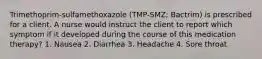 Trimethoprim-sulfamethoxazole (TMP-SMZ; Bactrim) is prescribed for a client. A nurse would instruct the client to report which symptom if it developed during the course of this medication therapy? 1. Nausea 2. Diarrhea 3. Headache 4. Sore throat