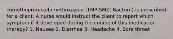 Trimethoprim-sulfamethoxazole (TMP-SMZ; Bactrim) is prescribed for a client. A nurse would instruct the client to report which symptom if it developed during the course of this medication therapy? 1. Nausea 2. Diarrhea 3. Headache 4. Sore throat