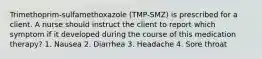 Trimethoprim-sulfamethoxazole (TMP-SMZ) is prescribed for a client. A nurse should instruct the client to report which symptom if it developed during the course of this medication therapy? 1. Nausea 2. Diarrhea 3. Headache 4. Sore throat