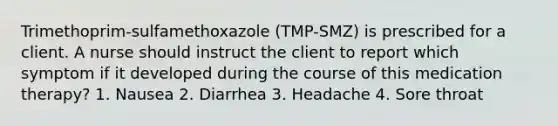 Trimethoprim-sulfamethoxazole (TMP-SMZ) is prescribed for a client. A nurse should instruct the client to report which symptom if it developed during the course of this medication therapy? 1. Nausea 2. Diarrhea 3. Headache 4. Sore throat