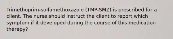 Trimethoprim-sulfamethoxazole (TMP-SMZ) is prescribed for a client. The nurse should instruct the client to report which symptom if it developed during the course of this medication therapy?