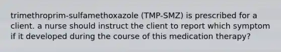 trimethroprim-sulfamethoxazole (TMP-SMZ) is prescribed for a client. a nurse should instruct the client to report which symptom if it developed during the course of this medication therapy?