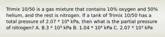 Trimix 10/50 is a gas mixture that contains 10% oxygen and 50% helium, and the rest is nitrogen. If a tank of Trimix 10/50 has a total pressure of 2.07 * 10⁴ kPa, then what is the partial pressure of nitrogen? A. 8.3 * 10³ kPa B. 1.04 * 10⁴ kPa C. 2.07 * 10³ kPa