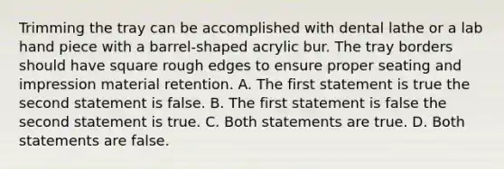 Trimming the tray can be accomplished with dental lathe or a lab hand piece with a barrel-shaped acrylic bur. The tray borders should have square rough edges to ensure proper seating and impression material retention. A. The first statement is true the second statement is false. B. The first statement is false the second statement is true. C. Both statements are true. D. Both statements are false.