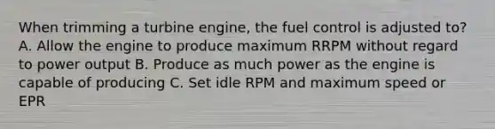 When trimming a turbine engine, the fuel control is adjusted to? A. Allow the engine to produce maximum RRPM without regard to power output B. Produce as much power as the engine is capable of producing C. Set idle RPM and maximum speed or EPR