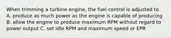 When trimming a turbine engine, the fuel control is adjusted to A. produce as much power as the engine is capable of producing B. allow the engine to produce maximum RPM without regard to power output C. set idle RPM and maximum speed or EPR