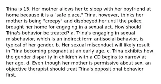 Trina is 15. Her mother allows her to sleep with her boyfriend at home because it is a "safe place." Trina, however, thinks her mother is being "creepy" and disobeyed her until the police brought her home for engaging in a sexual act. How should Trina's behavior be treated? a. Trina's engaging in sexual misbehavior, which is an indirect form antisocial behavior, is typical of her gender. b. Her sexual misconduct will likely result in Trina becoming pregnant at an early age. c. Trina exhibits how the gender disparity in children with a CD begins to narrow at her age. d. Even though her mother is permissive about sex, an objective therapist should treat Trina's oppositional behavior first.