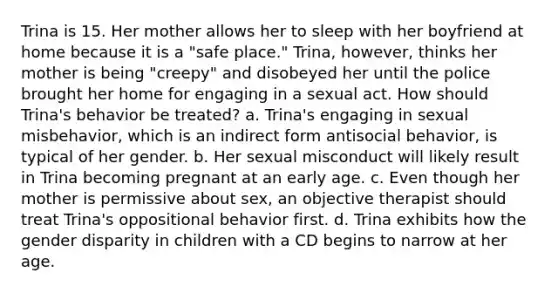 Trina is 15. Her mother allows her to sleep with her boyfriend at home because it is a "safe place." Trina, however, thinks her mother is being "creepy" and disobeyed her until the police brought her home for engaging in a sexual act. How should Trina's behavior be treated? a. Trina's engaging in sexual misbehavior, which is an indirect form antisocial behavior, is typical of her gender. b. Her sexual misconduct will likely result in Trina becoming pregnant at an early age. c. Even though her mother is permissive about sex, an objective therapist should treat Trina's oppositional behavior first. d. Trina exhibits how the gender disparity in children with a CD begins to narrow at her age.