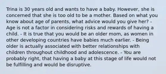 Trina is 30 years old and wants to have a baby. However, she is concerned that she is too old to be a mother. Based on what you know about age of parents, what advice would you give her? - Age is not a factor in considering risks and rewards of having a child. - It is true that you would be an older mom, as women in other developing countries have babies much earlier. - Being older is actually associated with better relationships with children throughout childhood and adolescence. - You are probably right, that having a baby at this stage of life would not be fulfilling and would be disruptive.