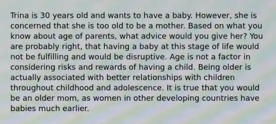 Trina is 30 years old and wants to have a baby. However, she is concerned that she is too old to be a mother. Based on what you know about age of parents, what advice would you give her? You are probably right, that having a baby at this stage of life would not be fulfilling and would be disruptive. Age is not a factor in considering risks and rewards of having a child. Being older is actually associated with better relationships with children throughout childhood and adolescence. It is true that you would be an older mom, as women in other developing countries have babies much earlier.