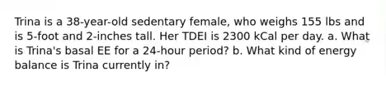 Trina is a 38-year-old sedentary female, who weighs 155 lbs and is 5-foot and 2-inches tall. Her TDEI is 2300 kCal per day. a. What is Trina's basal EE for a 24-hour period? b. What kind of energy balance is Trina currently in?