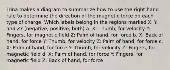 Trina makes a diagram to summarize how to use the right-hand rule to determine the direction of the magnetic force on each type of charge. Which labels belong in the regions marked X, Y, and Z? (negative, positive, both) a. X: Thumb, for velocity Y: Fingers, for magnetic field Z: Palm of hand, for force b. X: Back of hand, for force Y: Thumb, for velocity Z: Palm of hand, for force c. X: Palm of hand, for force Y: Thumb, for velocity Z: Fingers, for magnetic field d. X: Palm of hand, for force Y: Fingers, for magnetic field Z: Back of hand, for force