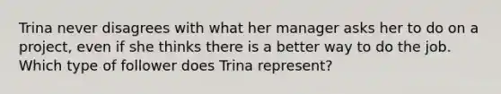 Trina never disagrees with what her manager asks her to do on a project, even if she thinks there is a better way to do the job. Which type of follower does Trina represent?