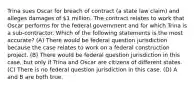 Trina sues Oscar for breach of contract (a state law claim) and alleges damages of 1 million. The contract relates to work that Oscar performs for the federal government and for which Trina is a sub-contractor. Which of the following statements is the most accurate? (A) There would be federal question jurisdiction because the case relates to work on a federal construction project. (B) There would be federal question jurisdiction in this case, but only if Trina and Oscar are citizens of different states. (C) There is no federal question jurisdiction in this case. (D) A and B are both true.