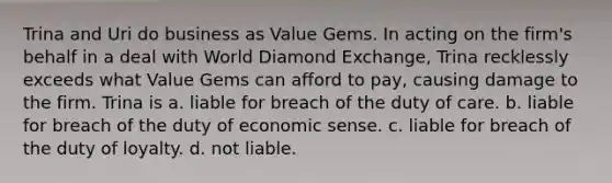 Trina and Uri do business as Value Gems. In acting on the firm's behalf in a deal with World Diamond Exchange, Trina recklessly exceeds what Value Gems can afford to pay, causing damage to the firm. Trina is a. liable for breach of the duty of care. b. liable for breach of the duty of economic sense. c. liable for breach of the duty of loyalty. d. not liable.