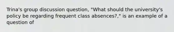 Trina's group discussion question, "What should the university's policy be regarding frequent class absences?," is an example of a question of