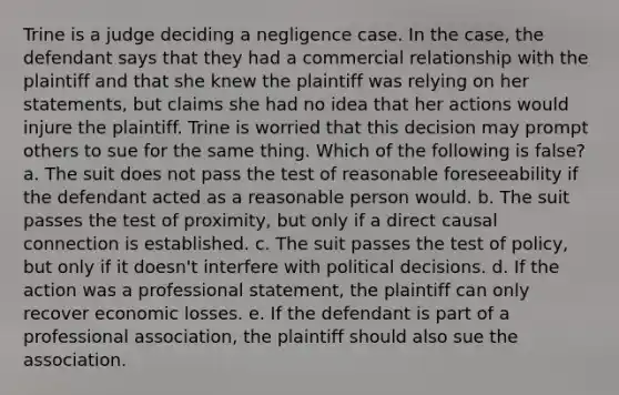 Trine is a judge deciding a negligence case. In the case, the defendant says that they had a commercial relationship with the plaintiff and that she knew the plaintiff was relying on her statements, but claims she had no idea that her actions would injure the plaintiff. Trine is worried that this decision may prompt others to sue for the same thing. Which of the following is false? a. The suit does not pass the test of reasonable foreseeability if the defendant acted as a reasonable person would. b. The suit passes the test of proximity, but only if a direct causal connection is established. c. The suit passes the test of policy, but only if it doesn't interfere with political decisions. d. If the action was a professional statement, the plaintiff can only recover economic losses. e. If the defendant is part of a professional association, the plaintiff should also sue the association.