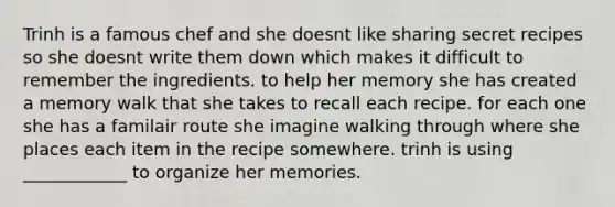 Trinh is a famous chef and she doesnt like sharing secret recipes so she doesnt write them down which makes it difficult to remember the ingredients. to help her memory she has created a memory walk that she takes to recall each recipe. for each one she has a familair route she imagine walking through where she places each item in the recipe somewhere. trinh is using ____________ to organize her memories.