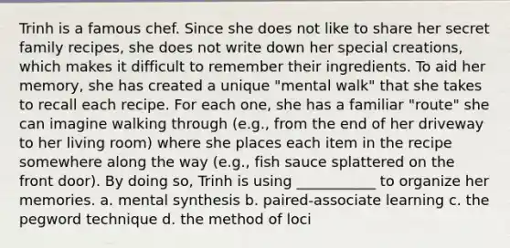 Trinh is a famous chef. Since she does not like to share her secret family recipes, she does not write down her special creations, which makes it difficult to remember their ingredients. To aid her memory, she has created a unique "mental walk" that she takes to recall each recipe. For each one, she has a familiar "route" she can imagine walking through (e.g., from the end of her driveway to her living room) where she places each item in the recipe somewhere along the way (e.g., fish sauce splattered on the front door). By doing so, Trinh is using ___________ to organize her memories. a. mental synthesis b. paired-associate learning c. the pegword technique d. the method of loci