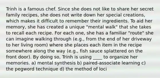 Trinh is a famous chef. Since she does not like to share her secret family recipes, she does not write down her special creations, which makes it difficult to remember their ingredients. To aid her memory, she has created a unique "mental walk" that she takes to recall each recipe. For each one, she has a familiar "route" she can imagine walking through (e.g., from the end of her driveway to her living room) where she places each item in the recipe somewhere along the way (e.g., fish sauce splattered on the front door). By doing so, Trinh is using ____ to organize her memories. a) mental synthesis b) paired-associate learning c) the pegword technique d) the method of loci