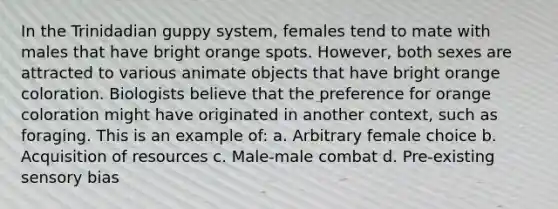 In the Trinidadian guppy system, females tend to mate with males that have bright orange spots. However, both sexes are attracted to various animate objects that have bright orange coloration. Biologists believe that the preference for orange coloration might have originated in another context, such as foraging. This is an example of: a. Arbitrary female choice b. Acquisition of resources c. Male-male combat d. Pre-existing sensory bias