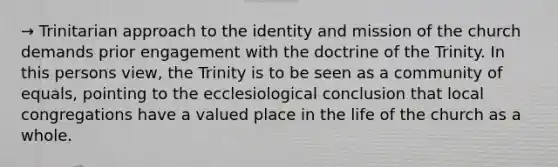 → Trinitarian approach to the identity and mission of the church demands prior engagement with the doctrine of the Trinity. In this persons view, the Trinity is to be seen as a community of equals, pointing to the ecclesiological conclusion that local congregations have a valued place in the life of the church as a whole.