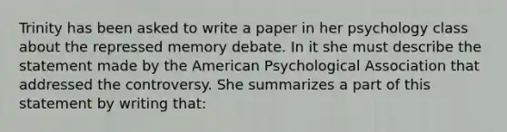 Trinity has been asked to write a paper in her psychology class about the repressed memory debate. In it she must describe the statement made by the American Psychological Association that addressed the controversy. She summarizes a part of this statement by writing that: