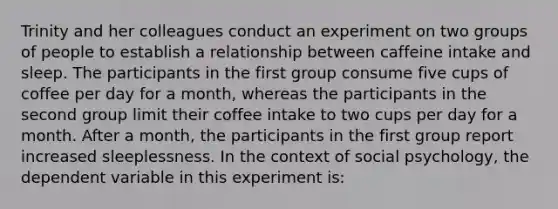 Trinity and her colleagues conduct an experiment on two groups of people to establish a relationship between caffeine intake and sleep. The participants in the first group consume five cups of coffee per day for a month, whereas the participants in the second group limit their coffee intake to two cups per day for a month. After a month, the participants in the first group report increased sleeplessness. In the context of social psychology, the dependent variable in this experiment is: