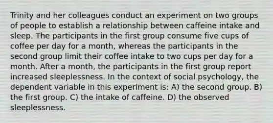 Trinity and her colleagues conduct an experiment on two groups of people to establish a relationship between caffeine intake and sleep. The participants in the first group consume five cups of coffee per day for a month, whereas the participants in the second group limit their coffee intake to two cups per day for a month. After a month, the participants in the first group report increased sleeplessness. In the context of social psychology, the dependent variable in this experiment is: A) the second group. B) the first group. C) the intake of caffeine. D) the observed sleeplessness.