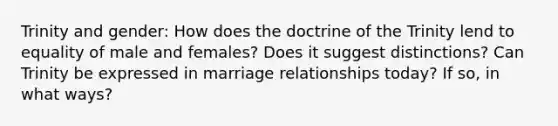 Trinity and gender: How does the doctrine of the Trinity lend to equality of male and females? Does it suggest distinctions? Can Trinity be expressed in marriage relationships today? If so, in what ways?