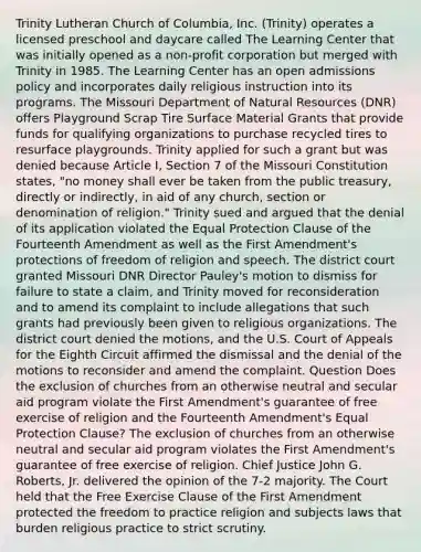 Trinity Lutheran Church of Columbia, Inc. (Trinity) operates a licensed preschool and daycare called The Learning Center that was initially opened as a non-profit corporation but merged with Trinity in 1985. The Learning Center has an open admissions policy and incorporates daily religious instruction into its programs. The Missouri Department of Natural Resources (DNR) offers Playground Scrap Tire Surface Material Grants that provide funds for qualifying organizations to purchase recycled tires to resurface playgrounds. Trinity applied for such a grant but was denied because Article I, Section 7 of the Missouri Constitution states, "no money shall ever be taken from the public treasury, directly or indirectly, in aid of any church, section or denomination of religion." Trinity sued and argued that the denial of its application violated the Equal Protection Clause of the Fourteenth Amendment as well as the First Amendment's protections of freedom of religion and speech. The district court granted Missouri DNR Director Pauley's motion to dismiss for failure to state a claim, and Trinity moved for reconsideration and to amend its complaint to include allegations that such grants had previously been given to religious organizations. The district court denied the motions, and the U.S. Court of Appeals for the Eighth Circuit affirmed the dismissal and the denial of the motions to reconsider and amend the complaint. Question Does the exclusion of churches from an otherwise neutral and secular aid program violate the First Amendment's guarantee of free exercise of religion and the Fourteenth Amendment's Equal Protection Clause? The exclusion of churches from an otherwise neutral and secular aid program violates the First Amendment's guarantee of free exercise of religion. Chief Justice John G. Roberts, Jr. delivered the opinion of the 7-2 majority. The Court held that the Free Exercise Clause of the First Amendment protected the freedom to practice religion and subjects laws that burden religious practice to strict scrutiny.