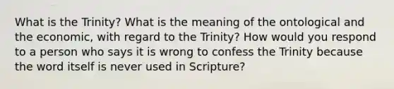 What is the Trinity? What is the meaning of the ontological and the economic, with regard to the Trinity? How would you respond to a person who says it is wrong to confess the Trinity because the word itself is never used in Scripture?