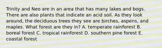 Trinity and Neo are in an area that has many lakes and bogs. There are also plants that indicate an acid soil. As they look around, the deciduous trees they see are birches, aspens, and maples. What forest are they in? A. temperate rainforest B. boreal forest C. tropical rainforest D. southern pine forest E. coastal forest