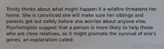 Trinity thinks about what might happen if a wildfire threatens her home. She is convinced she will make sure her siblings and parents get out safely before she worries about anyone else. Psychologists suggest that a person is more likely to help those who are close relatives, as it might promote the survival of one's genes, an explanation called: