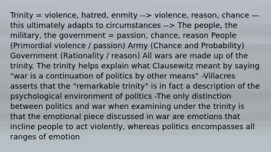 Trinity = violence, hatred, enmity --> violence, reason, chance — this ultimately adapts to circumstances --> The people, the military, the government = passion, chance, reason People (Primordial violence / passion) Army (Chance and Probability) Government (Rationality / reason) All wars are made up of the trinity. The trinity helps explain what Clausewitz meant by saying "war is a continuation of politics by other means" -Villacres asserts that the "remarkable trinity" is in fact a description of the psychological environment of politics -The only distinction between politics and war when examining under the trinity is that the emotional piece discussed in war are emotions that incline people to act violently, whereas politics encompasses all ranges of emotion