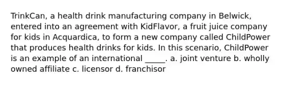 TrinkCan, a health drink manufacturing company in Belwick, entered into an agreement with KidFlavor, a fruit juice company for kids in Acquardica, to form a new company called ChildPower that produces health drinks for kids. In this scenario, ChildPower is an example of an international _____. a. joint venture b. wholly owned affiliate c. licensor d. franchisor