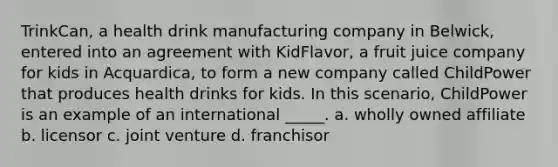 TrinkCan, a health drink manufacturing company in Belwick, entered into an agreement with KidFlavor, a fruit juice company for kids in Acquardica, to form a new company called ChildPower that produces health drinks for kids. In this scenario, ChildPower is an example of an international _____. a. wholly owned affiliate b. licensor c. joint venture d. franchisor