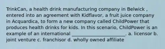 TrinkCan, a health drink manufacturing company in Belwick , entered into an agreement with Kidflavor, a fruit juice company in Acquardica, to form a new company called ChildPower that produces health drinks for kids. In this scenario, ChildPower is an example of an international _______________________. a. licensor b. joint venture c. franchisor d. wholly owned affiliate