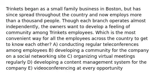 Trinkets began as a small family business in Boston, but has since spread throughout the country and now employs more than a thousand people. Though each branch operates almost independently, the owners want to develop a feeling of community among Trinkets employees. Which is the most convenient way for all the employees across the country to get to know each other? A) conducting regular teleconferences among employees B) developing a community for the company on a social networking site C) organizing virtual meetings regularly D) developing a content management system for the company E) videoconferencing at every opportunity