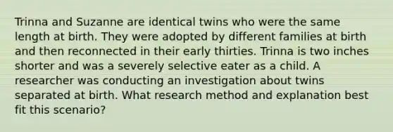 Trinna and Suzanne are identical twins who were the same length at birth. They were adopted by different families at birth and then reconnected in their early thirties. Trinna is two inches shorter and was a severely selective eater as a child. A researcher was conducting an investigation about twins separated at birth. What research method and explanation best fit this scenario?