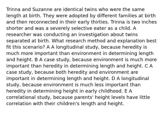 Trinna and Suzanne are identical twins who were the same length at birth. They were adopted by different families at birth and then reconnected in their early thirties. Trinna is two inches shorter and was a severely selective eater as a child. A researcher was conducting an investigation about twins separated at birth. What research method and explanation best fit this scenario? A A longitudinal study, because heredity is much more important than environment in determining length and height. B A case study, because environment is much more important than heredity in determining length and height. C A case study, because both heredity and environment are important in determining length and height. D A longitudinal study, because environment is much less important than heredity in determining height in early childhood. E A correlational study, because parents' height levels have little correlation with their children's length and height.