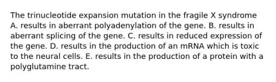 The trinucleotide expansion mutation in the fragile X syndrome A. results in aberrant polyadenylation of the gene. B. results in aberrant splicing of the gene. C. results in reduced expression of the gene. D. results in the production of an mRNA which is toxic to the neural cells. E. results in the production of a protein with a polyglutamine tract.